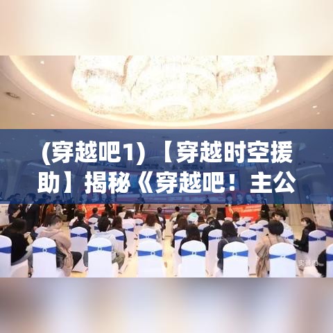 (穿越吧1) 【穿越时空援助】揭秘《穿越吧！主公》：历史与现代如何交织，引领主角走向非凡征途？——探索古往今来的时间线索