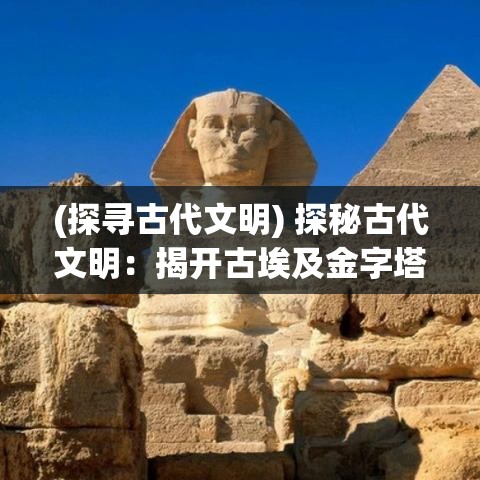 (探寻古代文明) 探秘古代文明：揭开古埃及金字塔的神秘面纱，揭示其文化与科技的非凡贡献