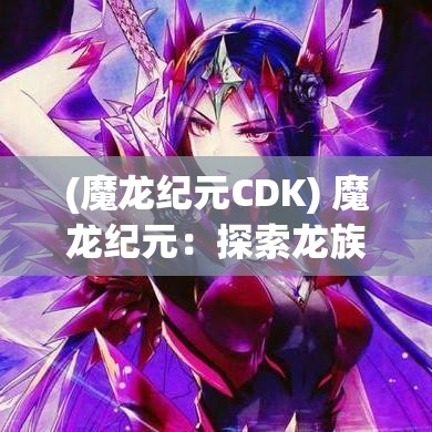 (魔龙纪元CDK) 魔龙纪元：探索龙族的秘密与力量，揭开古老传说的神秘面纱