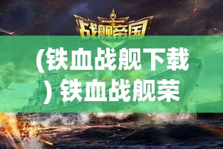 (铁血战舰下载) 铁血战舰荣耀：穿梭弹雨中的钢铁决断，英勇航行海洋霸主的启航之旅