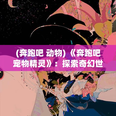 (奔跑吧 动物) 《奔跑吧宠物精灵》：探索奇幻世界中，如何培养最强精灵，开启冒险之旅。