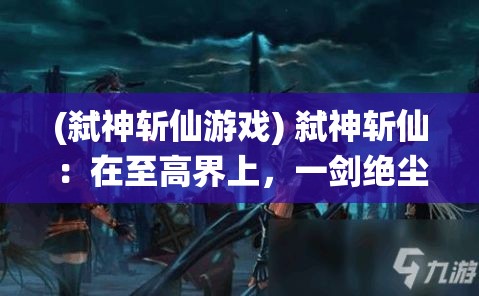 (弑神斩仙游戏) 弑神斩仙：在至高界上，一剑绝尘求道者的逆袭之旅