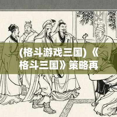 (格斗游戏三国) 《格斗三国》策略再升级：三国英雄如何运用智谋与武力征服战场！